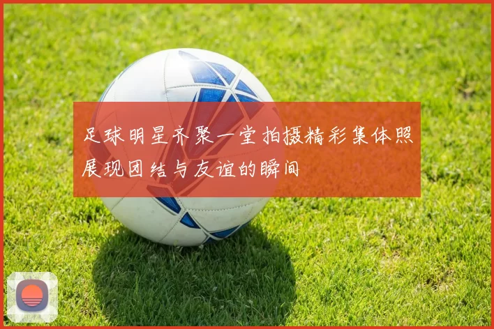 足球明星齐聚一堂拍摄精彩集体照展现团结与友谊的瞬间