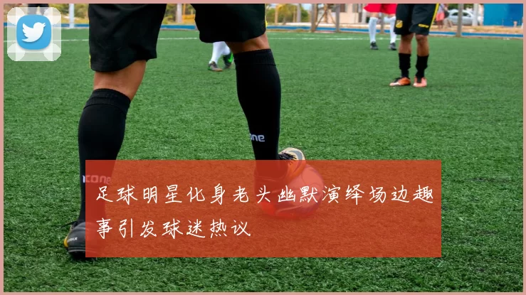 足球明星化身老头幽默演绎场边趣事引发球迷热议