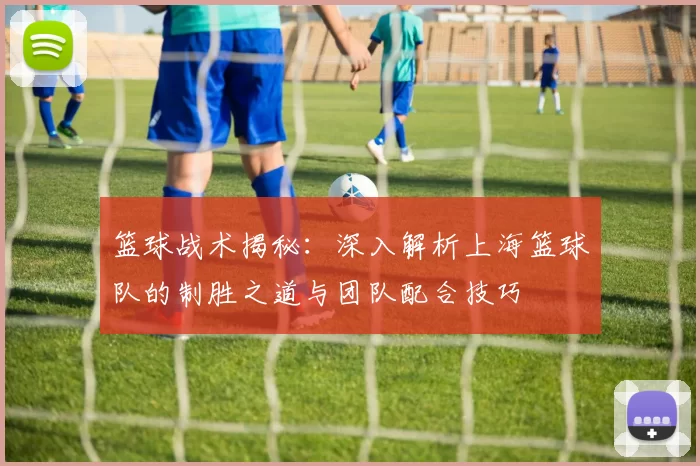 篮球战术揭秘：深入解析上海篮球队的制胜之道与团队配合技巧