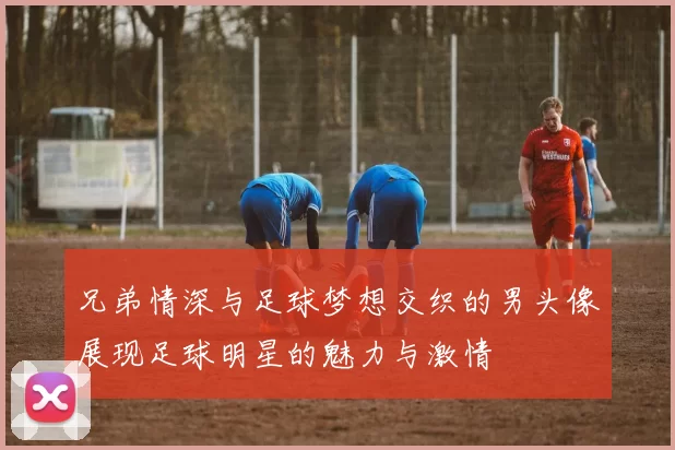 兄弟情深与足球梦想交织的男头像展现足球明星的魅力与激情