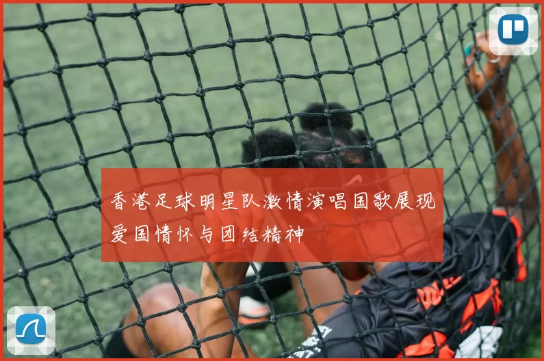 香港足球明星队激情演唱国歌展现爱国情怀与团结精神