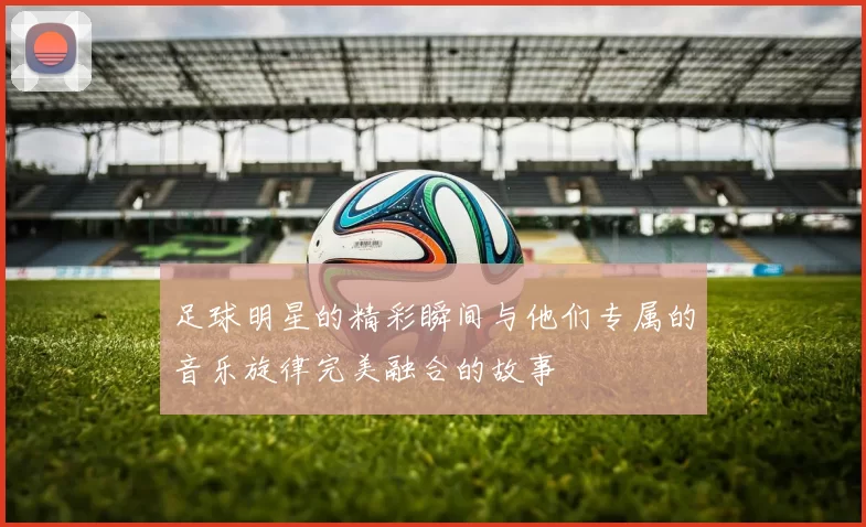 足球明星的精彩瞬间与他们专属的音乐旋律完美融合的故事