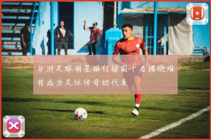 非洲足球明星排行榜前十名揭晓谁将成为足坛传奇的代表