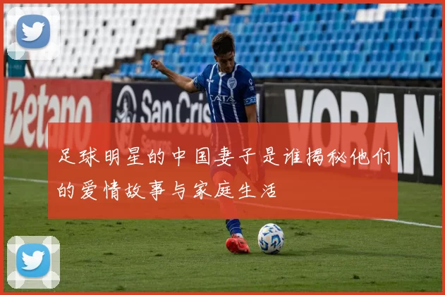 足球明星的中国妻子是谁揭秘他们的爱情故事与家庭生活