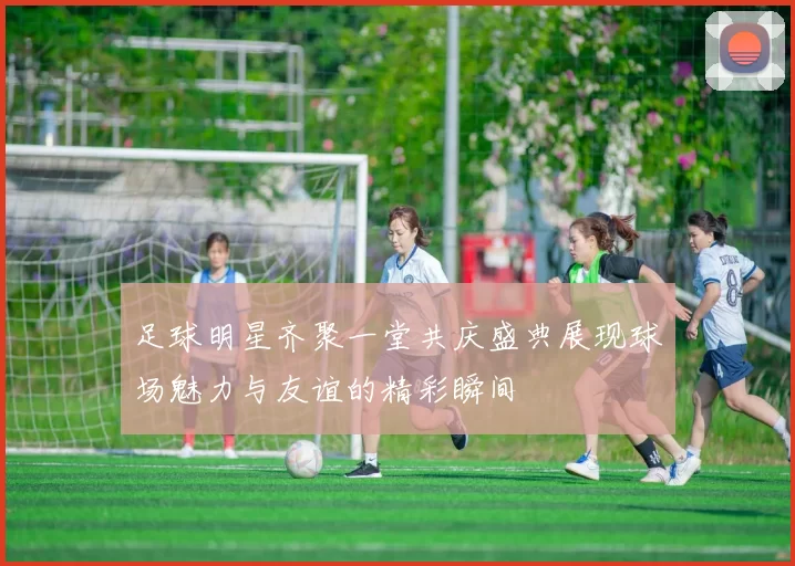 足球明星齐聚一堂共庆盛典展现球场魅力与友谊的精彩瞬间