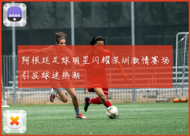 阿根廷足球明星闪耀深圳激情赛场引发球迷热潮