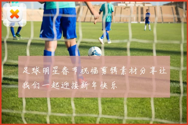 足球明星春节祝福剪辑素材分享让我们一起迎接新年快乐