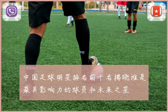 中国足球明星排名前十名揭晓谁是最具影响力的球员和未来之星