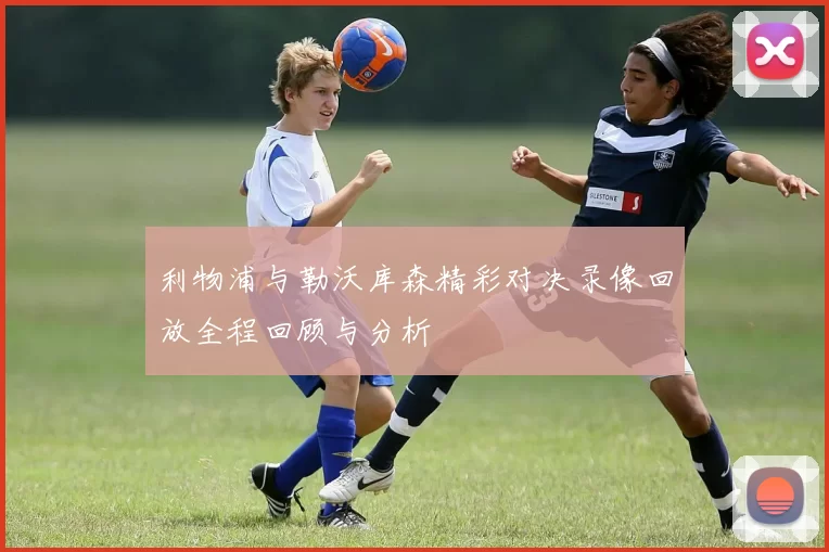 利物浦与勒沃库森精彩对决录像回放全程回顾与分析