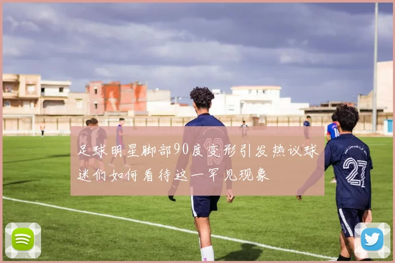 足球明星脚部90度变形引发热议球迷们如何看待这一罕见现象