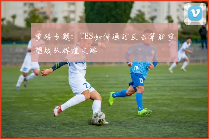 重磅专题：TES如何通过反击革新重塑战队辉煌之路