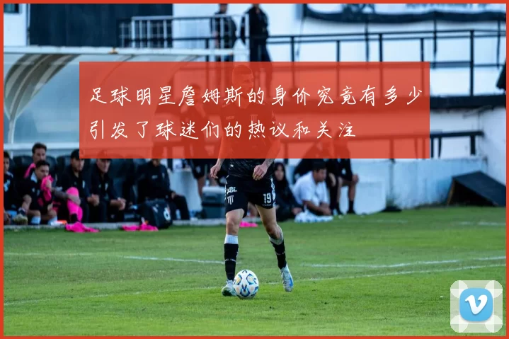 足球明星詹姆斯的身价究竟有多少引发了球迷们的热议和关注