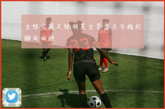 全球宝藏足球明星全景盘点与精彩瞬间回顾