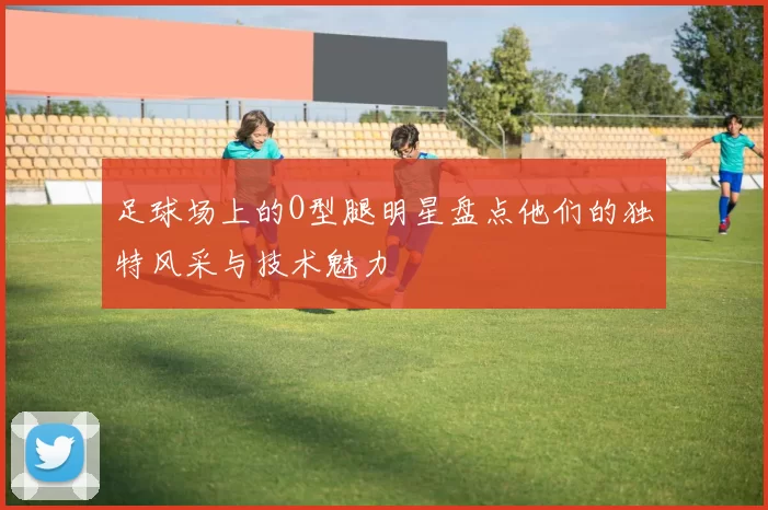 足球场上的O型腿明星盘点他们的独特风采与技术魅力