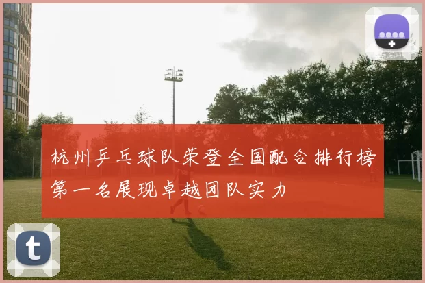 杭州乒乓球队荣登全国配合排行榜第一名展现卓越团队实力