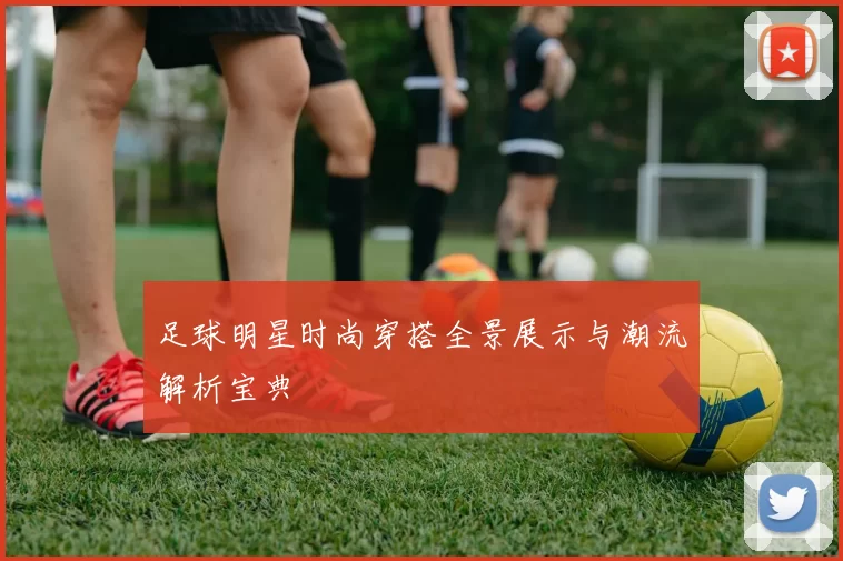 足球明星时尚穿搭全景展示与潮流解析宝典