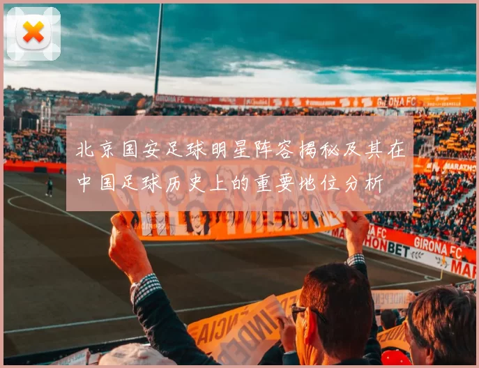 北京国安足球明星阵容揭秘及其在中国足球历史上的重要地位分析