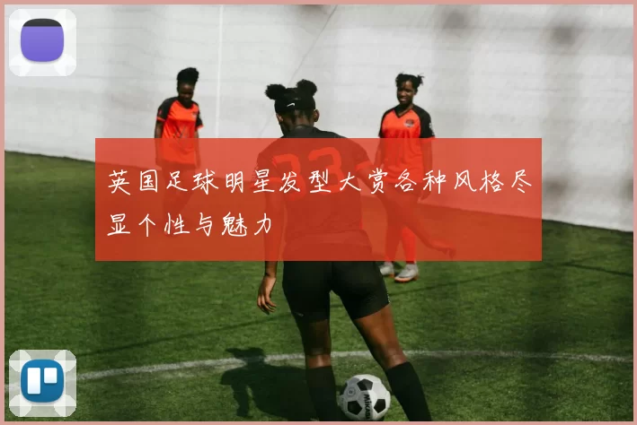 英国足球明星发型大赏各种风格尽显个性与魅力