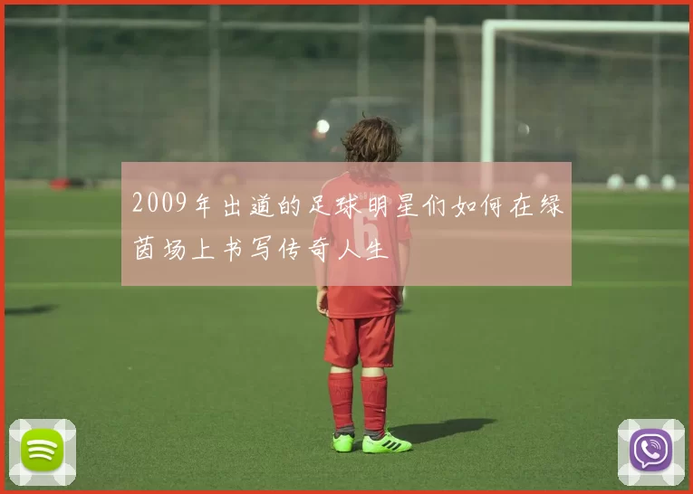 2009年出道的足球明星们如何在绿茵场上书写传奇人生