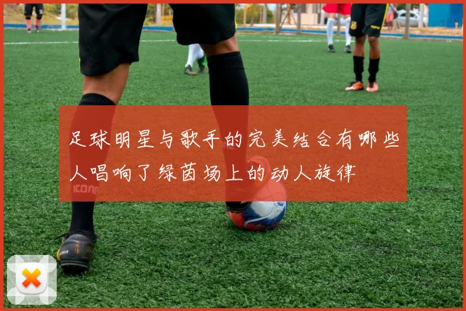 足球明星与歌手的完美结合有哪些人唱响了绿茵场上的动人旋律