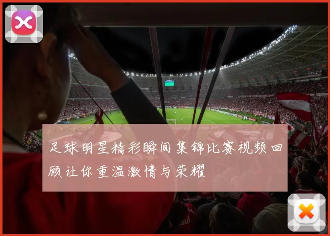 足球明星精彩瞬间集锦比赛视频回顾让你重温激情与荣耀