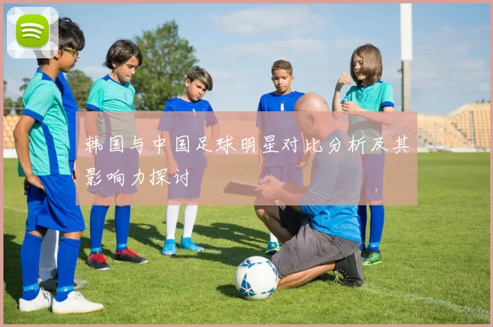 韩国与中国足球明星对比分析及其影响力探讨