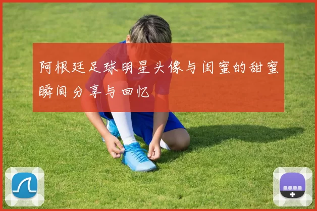 阿根廷足球明星头像与闺蜜的甜蜜瞬间分享与回忆