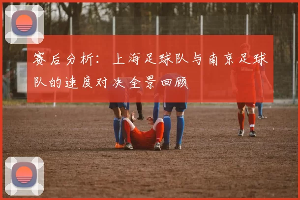 赛后分析：上海足球队与南京足球队的速度对决全景回顾