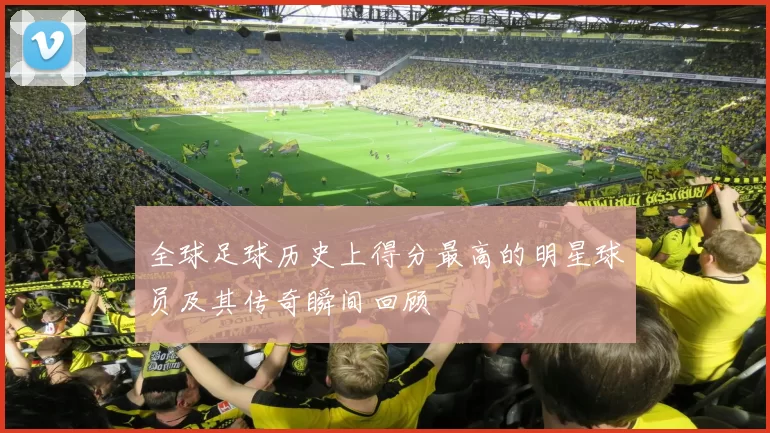 全球足球历史上得分最高的明星球员及其传奇瞬间回顾
