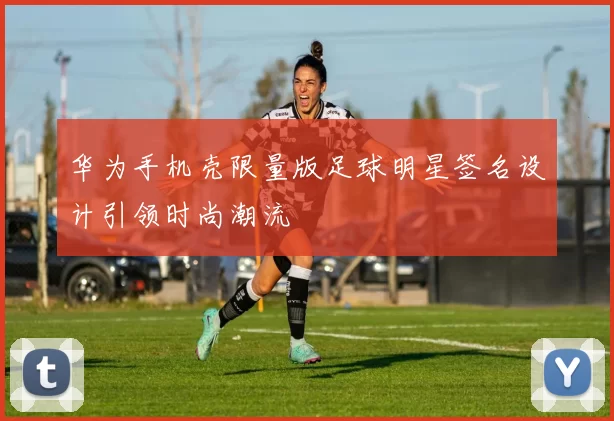 华为手机壳限量版足球明星签名设计引领时尚潮流