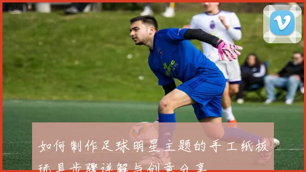如何制作足球明星主题的手工纸板玩具步骤详解与创意分享