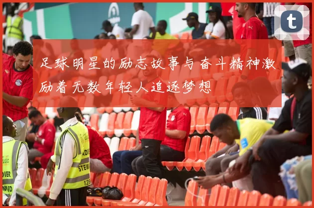 足球明星的励志故事与奋斗精神激励着无数年轻人追逐梦想
