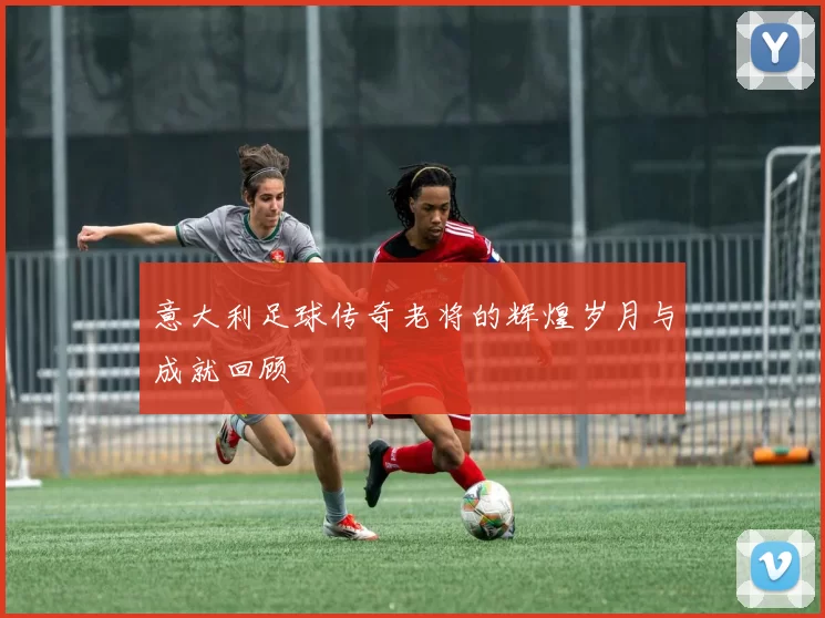 意大利足球传奇老将的辉煌岁月与成就回顾