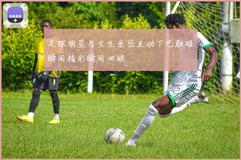 足球明星与女生亲密互动下巴触碰瞬间精彩瞬间回顾