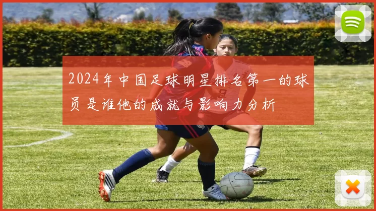 2024年中国足球明星排名第一的球员是谁他的成就与影响力分析