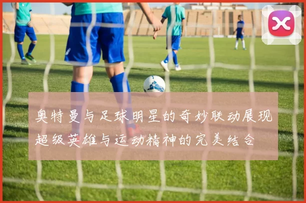 奥特曼与足球明星的奇妙联动展现超级英雄与运动精神的完美结合