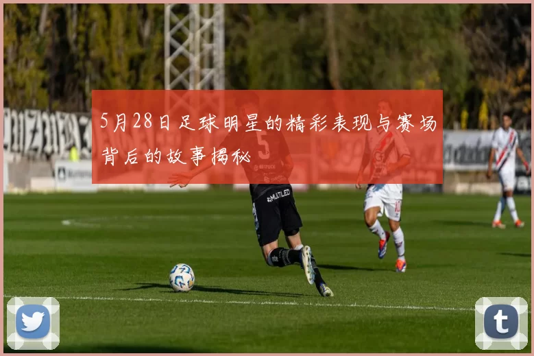5月28日足球明星的精彩表现与赛场背后的故事揭秘