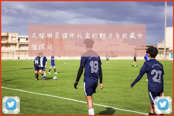 足球明星摆件礼盒的魅力与收藏价值探讨
