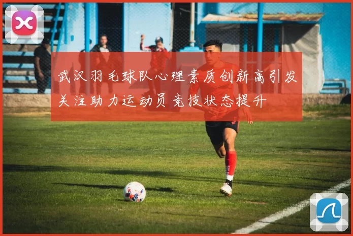 武汉羽毛球队心理素质创新高引发关注助力运动员竞技状态提升