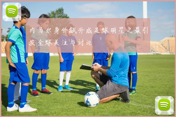 内马尔身价飙升成足球明星之最引发全球关注与讨论