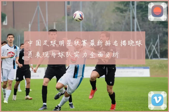 中国足球明星联赛最新排名揭晓球员表现与球队实力全面分析