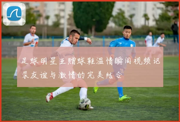 足球明星互赠球鞋温情瞬间视频记录友谊与激情的完美结合
