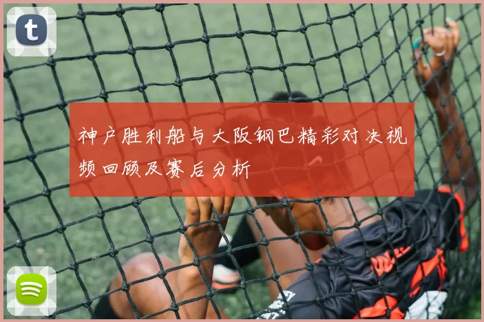 神户胜利船与大阪钢巴精彩对决视频回顾及赛后分析