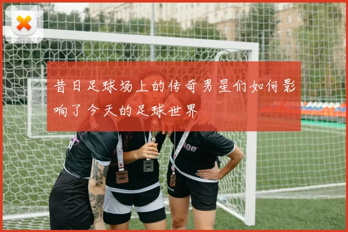 昔日足球场上的传奇男星们如何影响了今天的足球世界