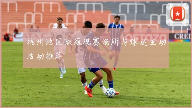 杭州地区欧冠观赛场所与球迷互动活动推荐
