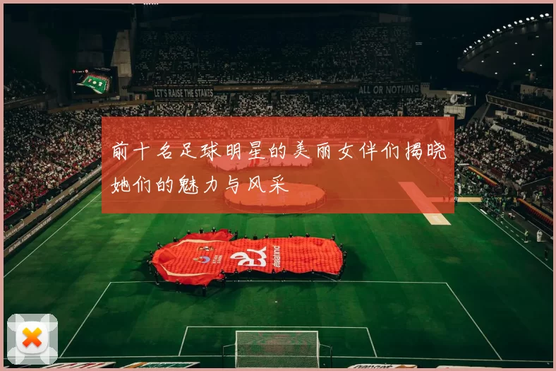 前十名足球明星的美丽女伴们揭晓她们的魅力与风采