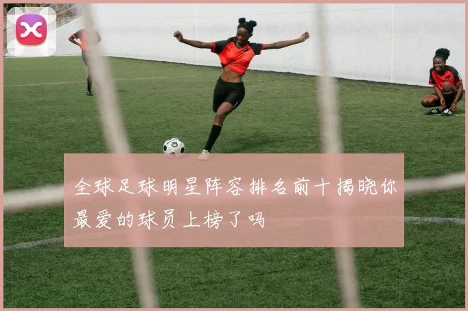 全球足球明星阵容排名前十揭晓你最爱的球员上榜了吗