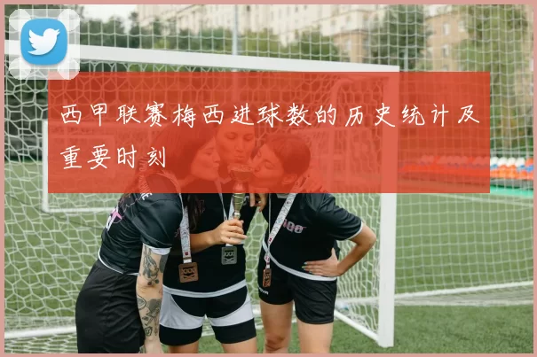 西甲联赛梅西进球数的历史统计及重要时刻