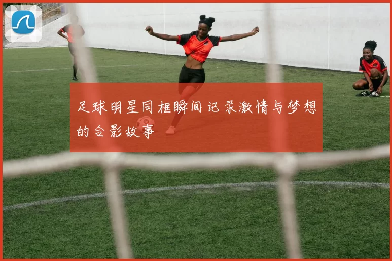 足球明星同框瞬间记录激情与梦想的合影故事
