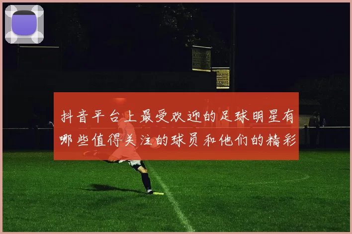抖音平台上最受欢迎的足球明星有哪些值得关注的球员和他们的精彩瞬间
